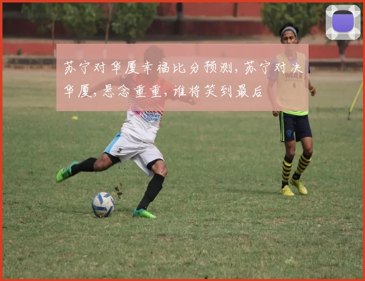 苏宁对华厦幸福比分预测,苏宁对决华厦,悬念重重,谁将笑到最后