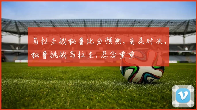 乌拉圭战秘鲁比分预测,南美对决,秘鲁挑战乌拉圭,悬念重重
